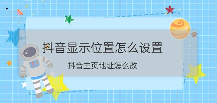 抖音显示位置怎么设置 抖音主页地址怎么改？